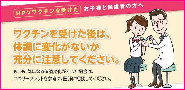 HPVワクチンを受けたお子様と保護者の方へ ワクチンを受けた後は、 体調に変化がないか 充分に注意してください。 もしも、気になる体調変化があった場合は、このリーフレットを参考に、医師に相談してください。（厚生労働省のサイトへリンク）